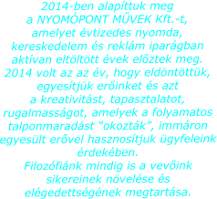 2014-ben alapttuk meg a NYOMPONT MVEK Kft.-t, amelyet vtizedes nyomda, kereskedelem s reklm ipargban aktvan eltlttt vek elztek meg. 2014 volt az az v, hogy eldntttk, egyestjk erinket s azt a kreativitst, tapasztalatot, rugalmassgot, amelyek a folyamatos talponmaradst okoztk, immron egyeslt ervel hasznostjuk gyfeleink rdekben. Filozfink mindig is a vevink sikereinek nvelse s elgedettsgnek megtartsa.