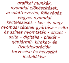 grafikai munkk, nyomdai elksztsek, arculattervezs, fliavgs, vegyes nyomdai kivitelezsek - kis- s nagy nyomdai ttelek gyrtsa - szita  s sznes nyomtats - ofszet - szita - digitlis - plakt -  gpjrm- kirakat- s zletdekorcik  tervezse s helyszni installlsa